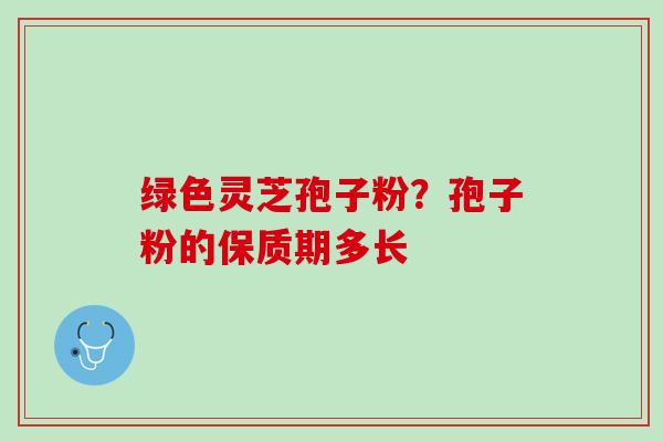 绿色灵芝孢子粉？孢子粉的保质期多长
