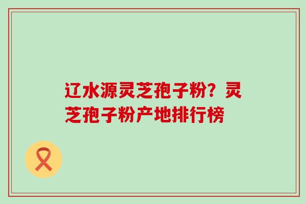 辽水源灵芝孢子粉？灵芝孢子粉产地排行榜
