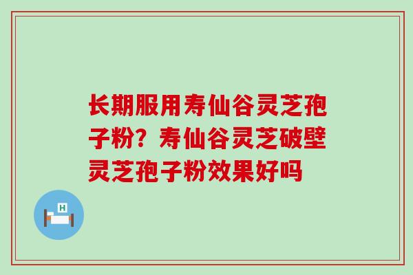 长期服用寿仙谷灵芝孢子粉？寿仙谷灵芝破壁灵芝孢子粉效果好吗