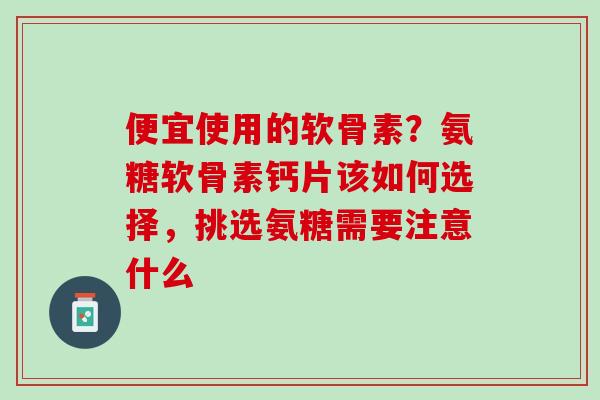 便宜使用的软骨素？氨糖软骨素钙片该如何选择，挑选氨糖需要注意什么