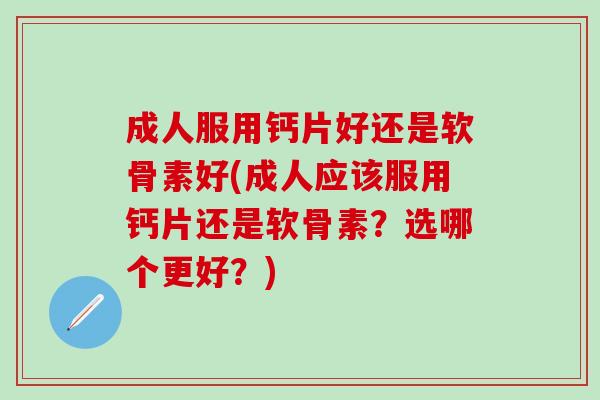 成人服用钙片好还是软骨素好(成人应该服用钙片还是软骨素？选哪个更好？)