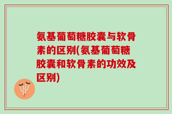 氨基葡萄糖胶囊与软骨素的区别(氨基葡萄糖胶囊和软骨素的功效及区别)