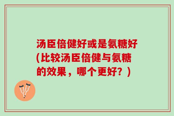 汤臣倍健好或是氨糖好(比较汤臣倍健与氨糖的效果，哪个更好？)