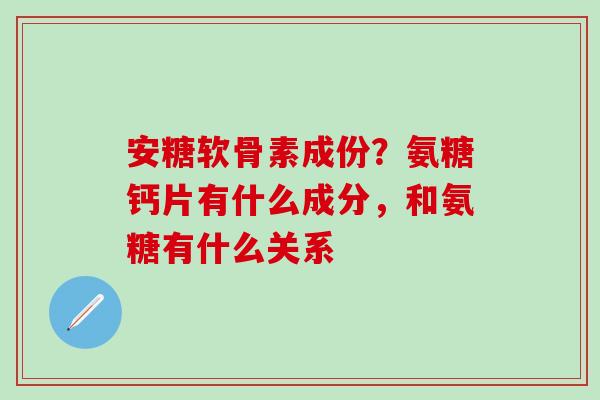 安糖软骨素成份？氨糖钙片有什么成分，和氨糖有什么关系