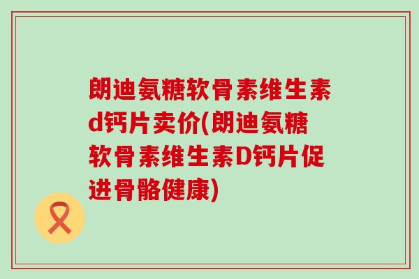 朗迪氨糖软骨素维生素d钙片卖价(朗迪氨糖软骨素维生素D钙片促进骨骼健康)