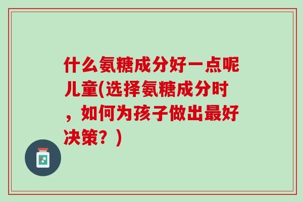 什么氨糖成分好一点呢儿童(选择氨糖成分时，如何为孩子做出最好决策？)