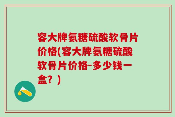 容大牌氨糖硫酸软骨片价格(容大牌氨糖硫酸软骨片价格-多少钱一盒？)