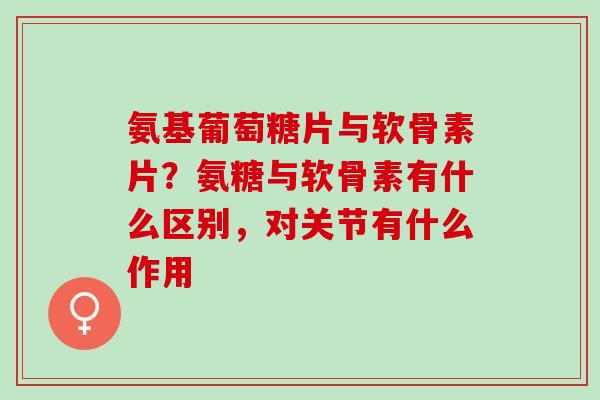 氨基葡萄糖片与软骨素片？氨糖与软骨素有什么区别，对关节有什么作用