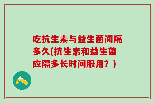 吃抗生素与益生菌间隔多久(抗生素和益生菌应隔多长时间服用？)