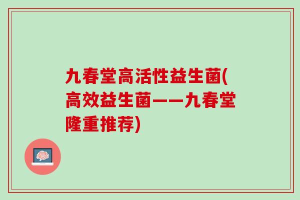 九春堂高活性益生菌(高效益生菌——九春堂隆重推荐)