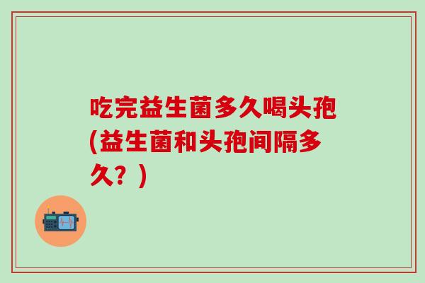 吃完益生菌多久喝头孢(益生菌和头孢间隔多久？)