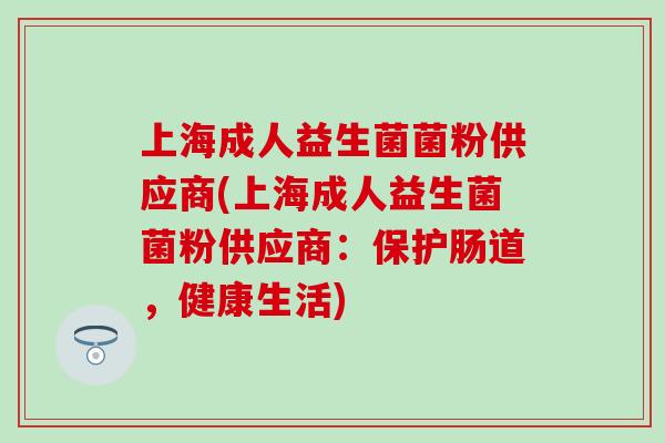 上海成人益生菌菌粉供应商(上海成人益生菌菌粉供应商:保护肠道,健康生活) 上海成人益生菌菌粉供应商(上海成人益生菌菌粉供应商:保护肠道,健康生活)