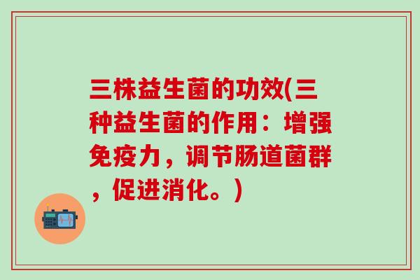 三株益生菌的功效(三种益生菌的作用：增强免疫力，调节肠道菌群，促进消化。)