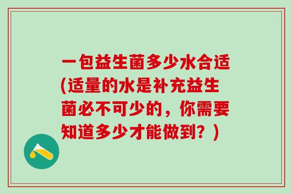一包益生菌多少水合适(适量的水是补充益生菌必不可少的，你需要知道多少才能做到？)