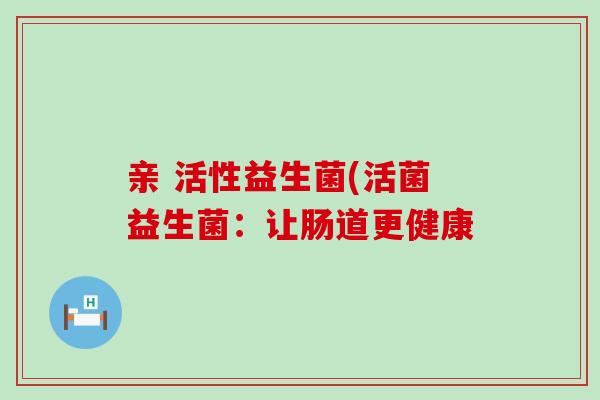 亲 活性益生菌(活菌益生菌：让肠道更健康