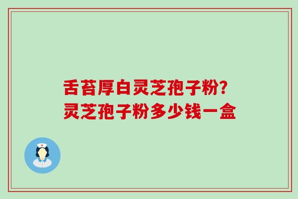 舌苔厚白灵芝孢子粉？灵芝孢子粉多少钱一盒