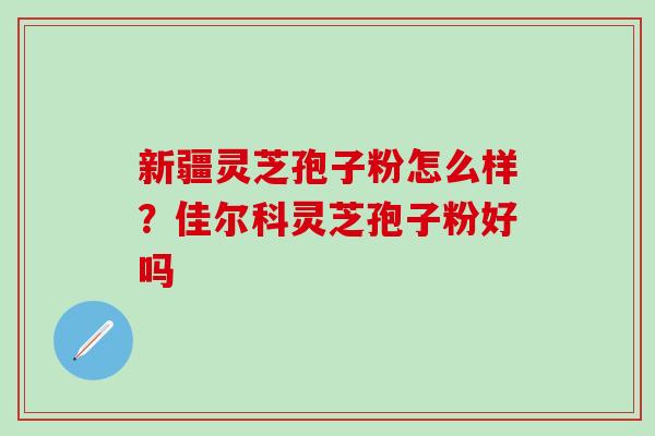 新疆灵芝孢子粉怎么样？佳尔科灵芝孢子粉好吗