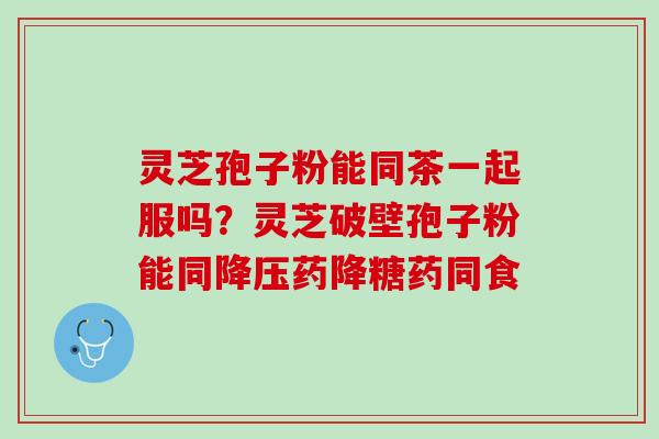 灵芝孢子粉能同茶一起服吗？灵芝破壁孢子粉能同降压药降糖药同食