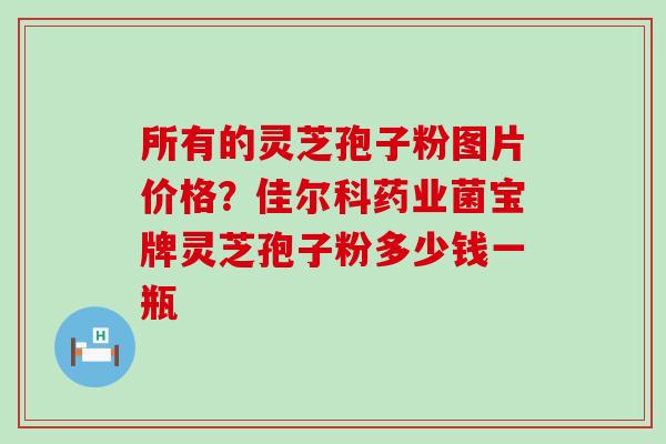 所有的灵芝孢子粉图片价格？佳尔科药业菌宝牌灵芝孢子粉多少钱一瓶