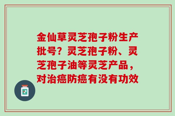 金仙草灵芝孢子粉生产批号?灵芝孢子粉、灵芝孢子油等灵芝产品,对防有没有功效 金仙草灵芝孢子粉生产批号?灵芝孢子粉、灵芝孢子油等灵芝产品,对防有没有功效