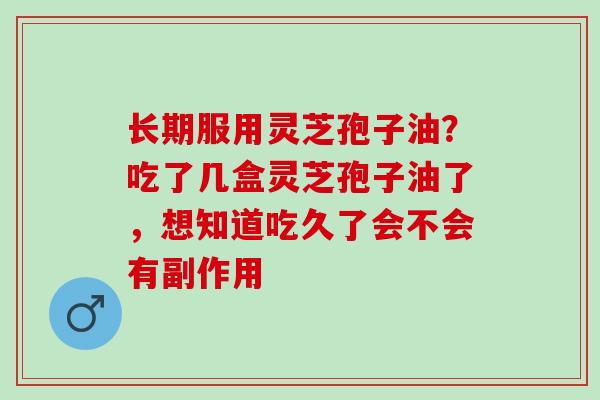 长期服用灵芝孢子油？吃了几盒灵芝孢子油了，想知道吃久了会不会有副作用