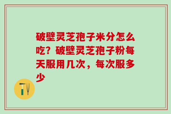 破壁灵芝孢子米分怎么吃？破壁灵芝孢子粉每天服用几次，每次服多少