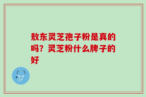 敖东灵芝孢子粉是真的吗?灵芝粉什么牌子的好 敖东灵芝孢子粉是真的吗?灵芝粉什么牌子的好