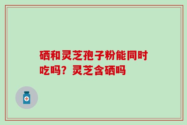 硒和灵芝孢子粉能同时吃吗？灵芝含硒吗