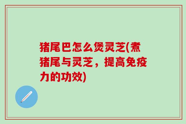猪尾巴怎么煲灵芝(煮猪尾与灵芝，提高免疫力的功效)