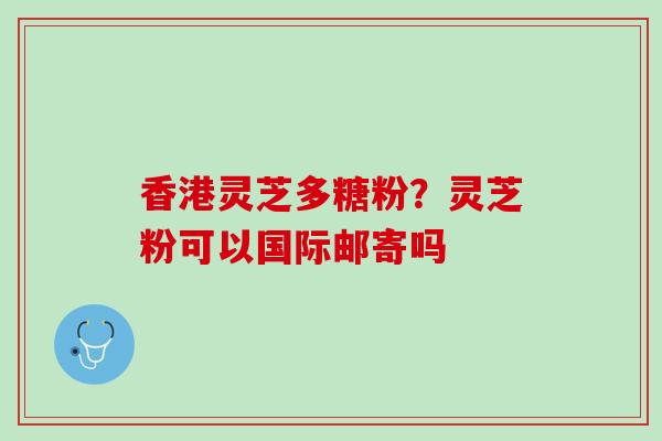香港灵芝多糖粉？灵芝粉可以国际邮寄吗