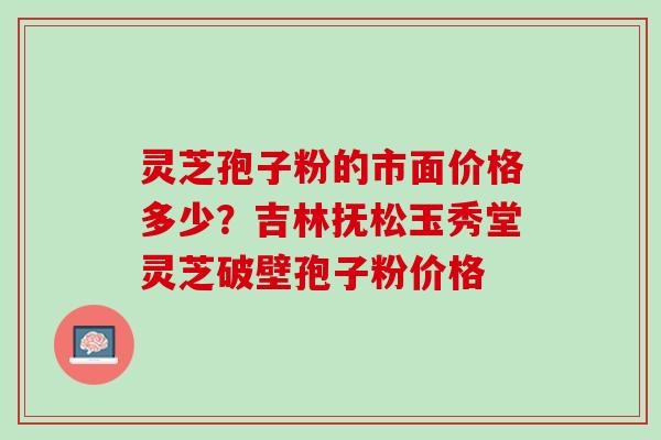 灵芝孢子粉的市面价格多少？吉林抚松玉秀堂灵芝破壁孢子粉价格