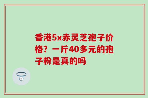 香港5x赤灵芝孢子价格？一斤40多元的孢子粉是真的吗