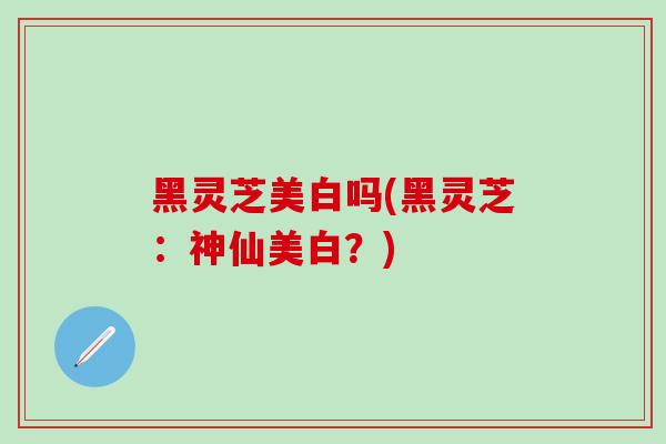 黑灵芝美白吗(黑灵芝：神仙美白？)