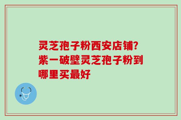 灵芝孢子粉西安店铺？紫一破壁灵芝孢子粉到哪里买最好