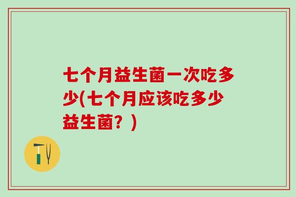 七个月益生菌一次吃多少(七个月应该吃多少益生菌？)