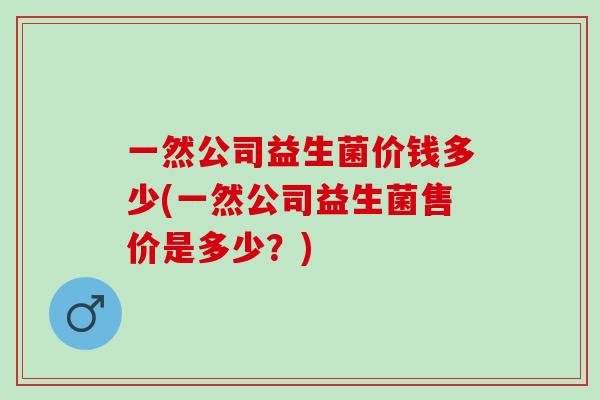 一然公司益生菌价钱多少(一然公司益生菌售价是多少?) 一然公司益生菌价钱多少(一然公司益生菌售价是多少?)