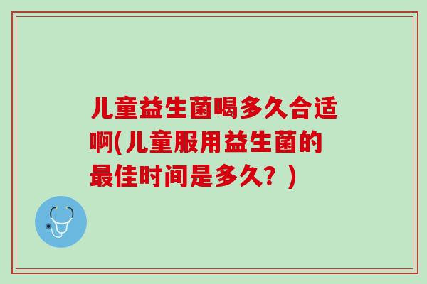 儿童益生菌喝多久合适啊(儿童服用益生菌的最佳时间是多久？)