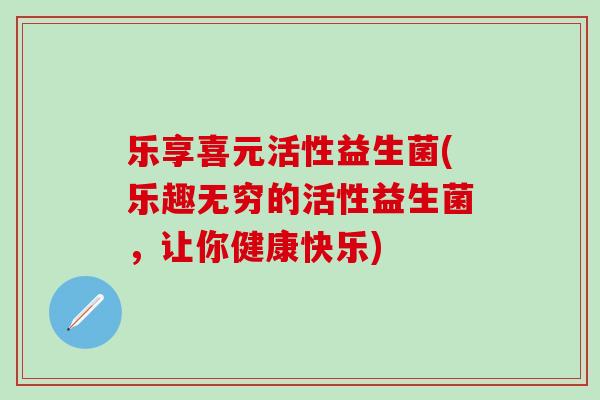 乐享喜元活性益生菌(乐趣无穷的活性益生菌，让你健康快乐)