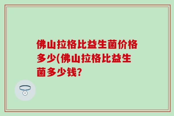 佛山拉格比益生菌价格多少(佛山拉格比益生菌多少钱？
