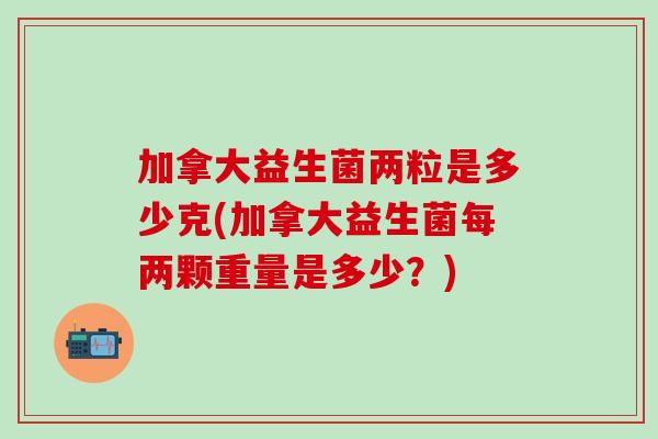 加拿大益生菌两粒是多少克(加拿大益生菌每两颗重量是多少？)