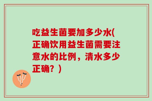 吃益生菌要加多少水(正确饮用益生菌需要注意水的比例，清水多少正确？)