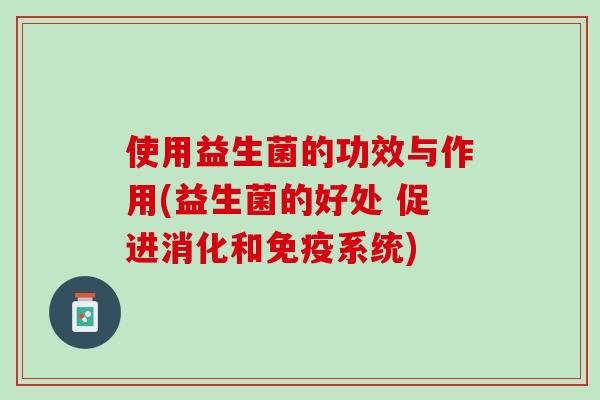 使用益生菌的功效与作用(益生菌的好处 促进消化和免疫系统)