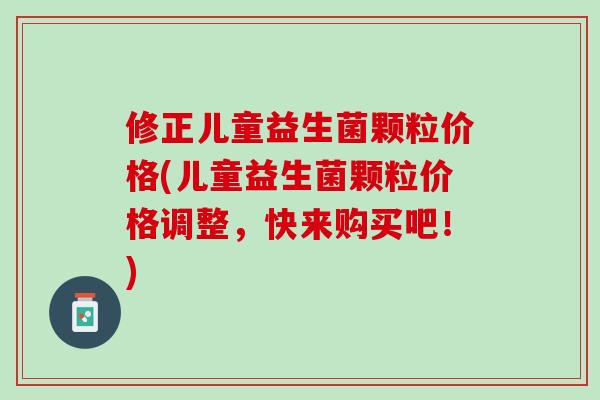 修正儿童益生菌颗粒价格(儿童益生菌颗粒价格调整，快来购买吧！)