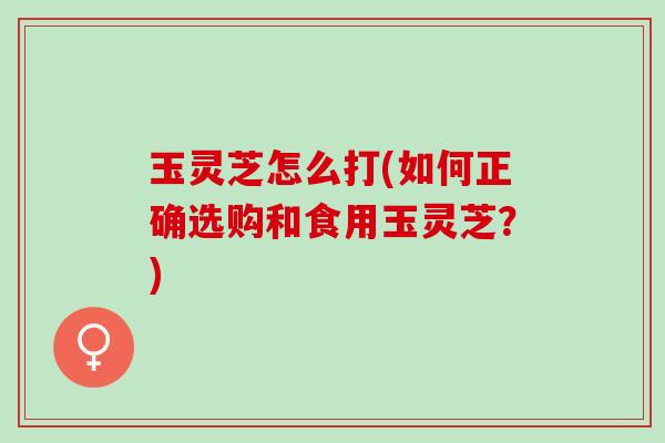 玉灵芝怎么打(如何正确选购和食用玉灵芝？)