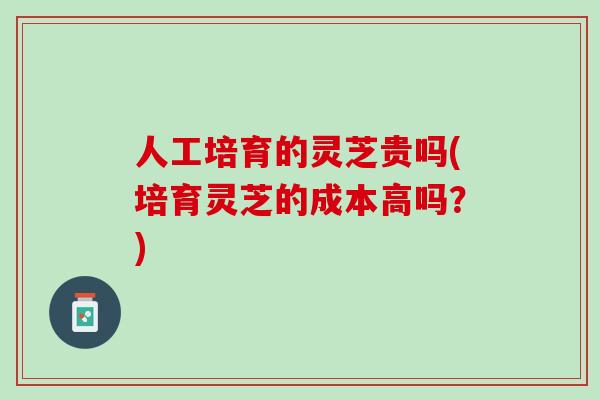人工培育的灵芝贵吗(培育灵芝的成本高吗？)