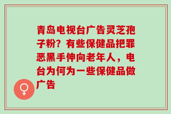 青岛电视台广告灵芝孢子粉？有些保健品把罪恶黑手伸向老年人，电台为何为一些保健品做广告