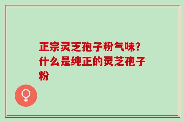 正宗灵芝孢子粉气味？什么是纯正的灵芝孢子粉