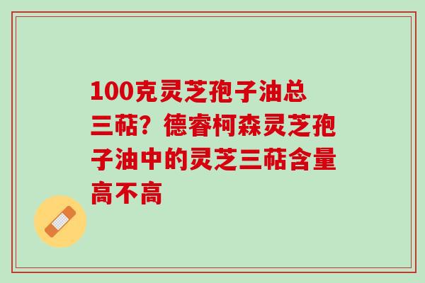 100克灵芝孢子油总三萜？德睿柯森灵芝孢子油中的灵芝三萜含量高不高
