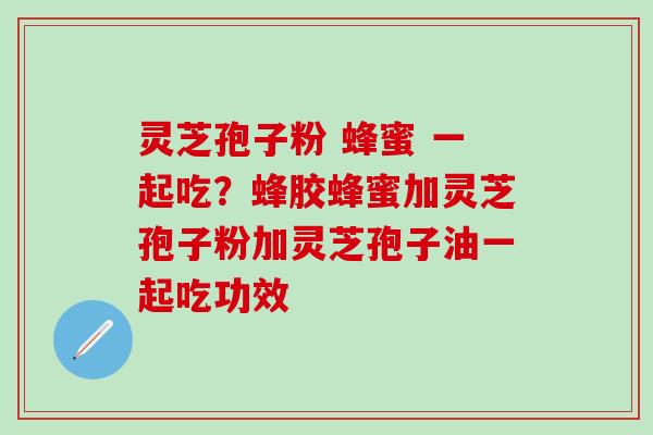 灵芝孢子粉 蜂蜜 一起吃？蜂胶蜂蜜加灵芝孢子粉加灵芝孢子油一起吃功效