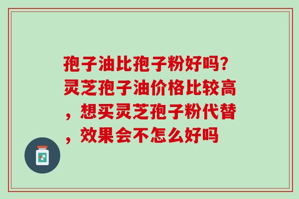 孢子油比孢子粉好吗？灵芝孢子油价格比较高，想买灵芝孢子粉代替，效果会不怎么好吗